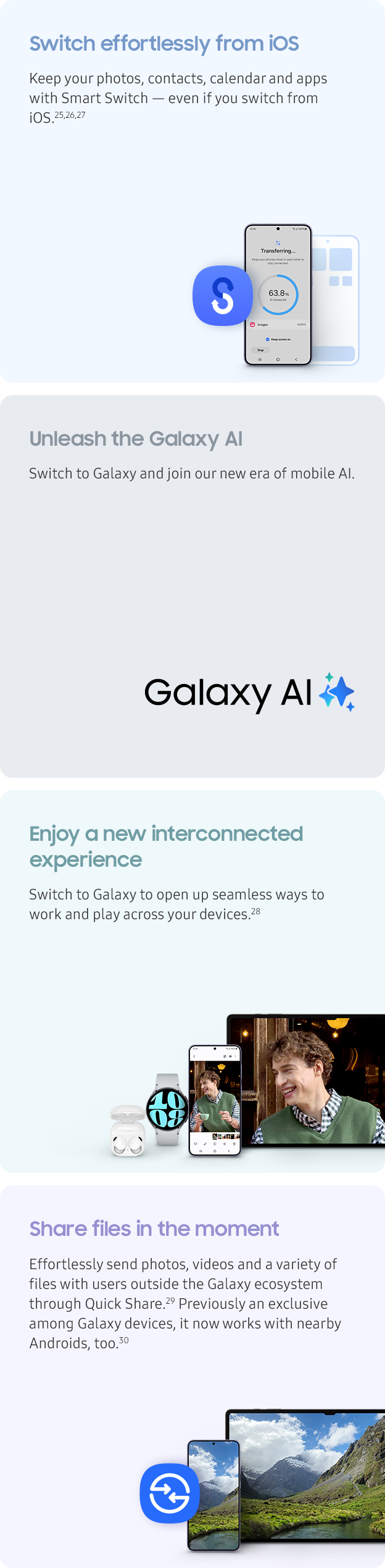Switch effortlessly from iOS. Keep your photos, contacts, calendar and apps with Smart Switch — even if you switch from iOS.{{25,26,27}}. Unleash the Galaxy AI. Switch to Galaxy and join our new era of mobile AI. Enjoy a new interconnected experience. Switch to Galaxy to open up seamless ways to work and play across your devices.{{28}}. Share files in the moment. Effortlessly send photos, videos and a variety of files with users outside the Galaxy ecosystem through Quick Share.{{29}} Previously an exclusive among Galaxy devices, it now works with nearby Androids, too.{{30}}