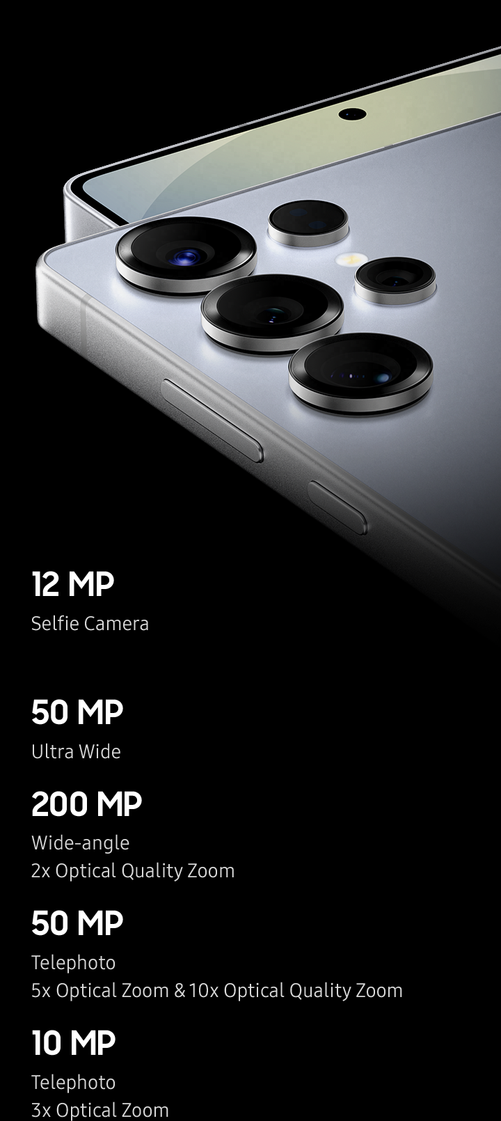 Close up of inside of Galaxy S25 Ultra camera lens rotates and then is seen at an angle from the side. Reflections and virtual light rotate above the lens before disappearing back inside it.
            Front Camera
            12 MP
            Selfie Camera
            Rear Camera
            50 MP
            Ultra Wide
            200 MP
            Wide-angle
            2x Optical Quality Zoom
            50 MP
            Telephoto
            5x Optical Zoom & 10x Optical Quality Zoom
            10 MP
            Telephoto
            3x Optical Zoom