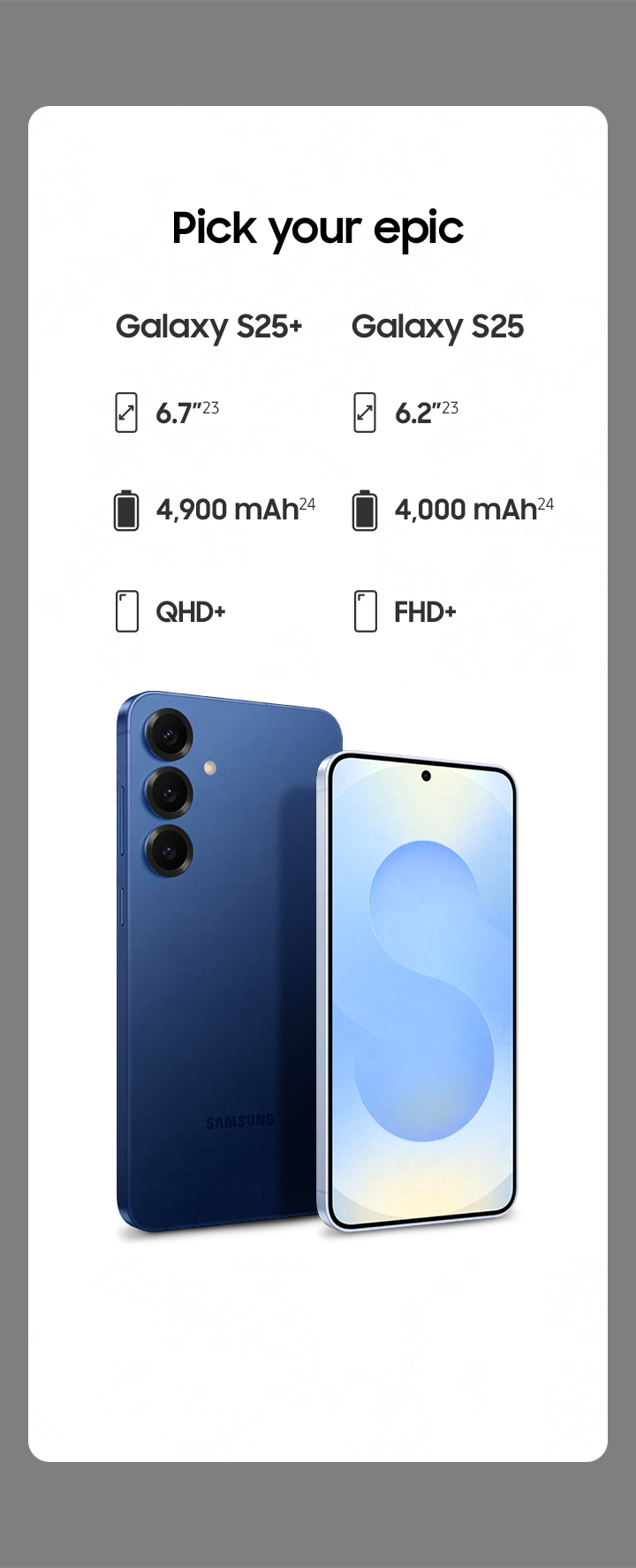 Galaxy S25. S25+
            Galaxy S25 plus in Navy and Galaxy S25 in Icyblue are seen standing at a slight angle. The bigger Galaxy S25 plus is seen from the rear and Galaxy S25 is seen from the main screen.